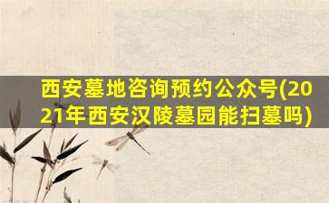 西安墓地咨询预约公众号(2021年西安汉陵墓园能扫墓吗)