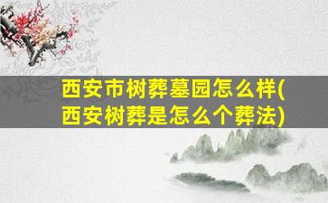 西安市树葬墓园怎么样(西安树葬是怎么个葬法)