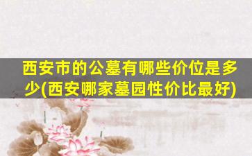 西安市的公墓有哪些价位是多少(西安哪家墓园性价比最好)