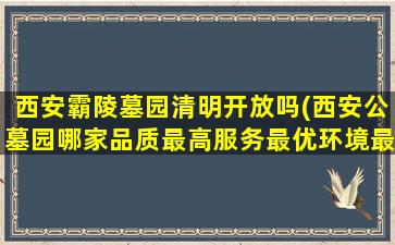 西安霸陵墓园清明开放吗(西安公墓园哪家品质最高服务最优环境最美。生态最好)