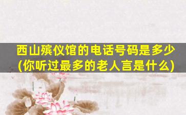 西山殡仪馆的电话号码是多少(你听过最多的老人言是什么)