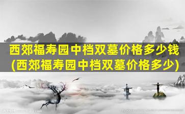 西郊福寿园中档双墓价格多少钱(西郊福寿园中档双墓价格多少)
