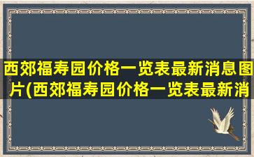 西郊福寿园价格一览表最新消息图片(西郊福寿园价格一览表最新消息查询)