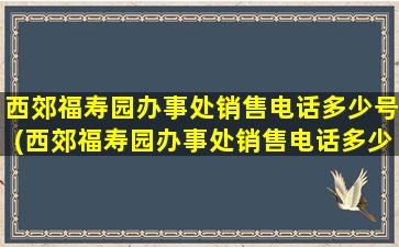 西郊福寿园办事处销售电话多少号(西郊福寿园办事处销售电话多少啊)
