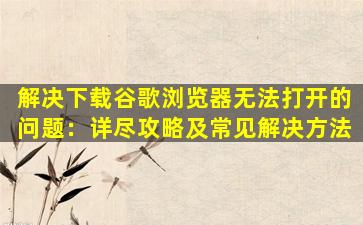 解决下载谷歌浏览器无法打开的问题：详尽攻略及常见解决方法
