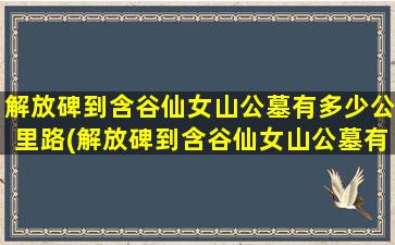 解放碑到含谷仙女山公墓有多少公里路(解放碑到含谷仙女山公墓有多少公里)