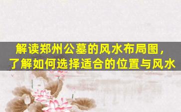 解读郑州公墓的风水布局图，了解如何选择适合的位置与风水
