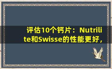 评估10个钙片：Nutrilite和Swisse的性能更好，不建议纠正Conenbe