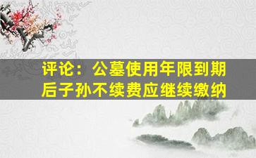 评论：公墓使用年限到期后子孙不续费应继续缴纳