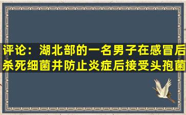 评论：湖北部的一名男子在感冒后杀死细菌并防止炎症后接受头孢菌症。后来发生了什么