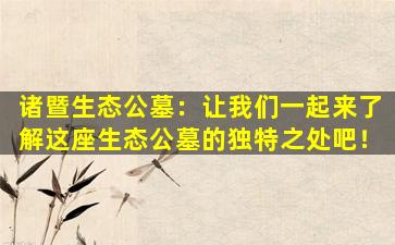 诸暨生态公墓：让我们一起来了解这座生态公墓的独特之处吧！