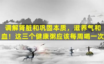 调解肾脏和巩固本质，滋养气和血！这三个健康粥应该每周喝一次