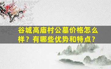 谷城高庙村公墓价格怎么样？有哪些优势和特点？