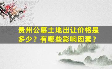 贵州公墓土地出让价格是多少？有哪些影响因素？