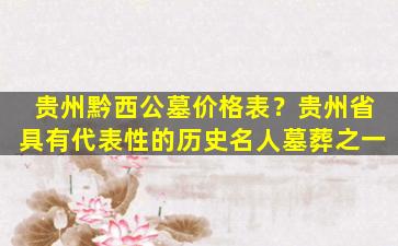贵州黔西公墓价格表？贵州省具有代表性的历史名人墓葬之一