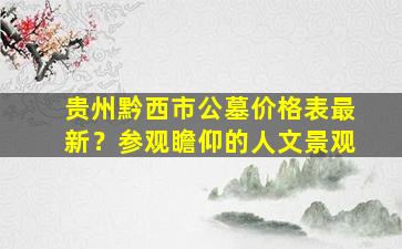 贵州黔西市公墓价格表最新？参观瞻仰的人文景观