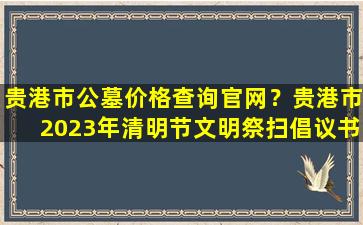 贵港市公墓价格查询官网？贵港市2023年清明节文明祭扫倡议书