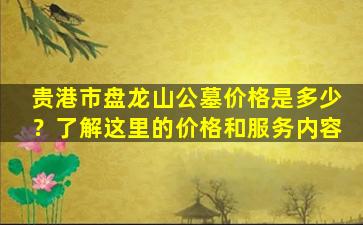 贵港市盘龙山公墓价格是多少？了解这里的价格和服务内容