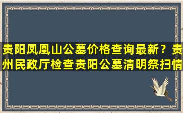 贵阳凤凰山公墓价格查询最新？贵州民政厅检查贵阳公墓清明祭扫情况