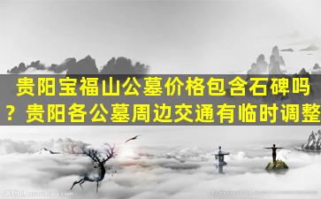 贵阳宝福山公墓价格包含石碑吗？贵阳各公墓周边交通有临时调整