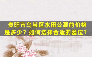 贵阳市乌当区水田公墓的价格是多少？如何选择合适的墓位？