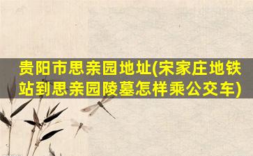 贵阳市思亲园地址(宋家庄地铁站到思亲园陵墓怎样乘公交车)