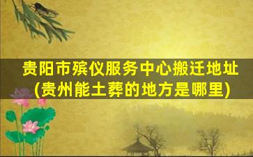 贵阳市殡仪服务中心搬迁地址(贵州能土葬的地方是哪里)