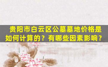 贵阳市白云区公墓墓地价格是如何计算的？有哪些因素影响？