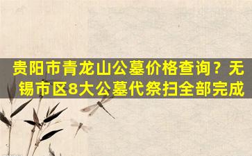 贵阳市青龙山公墓价格查询？无锡市区8大公墓代祭扫全部完成