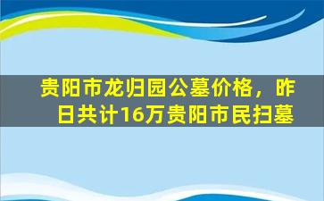 贵阳市龙归园公墓价格，昨日共计16万贵阳市民扫墓