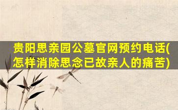 贵阳思亲园公墓官网预约电话(怎样消除思念已故亲人的痛苦)