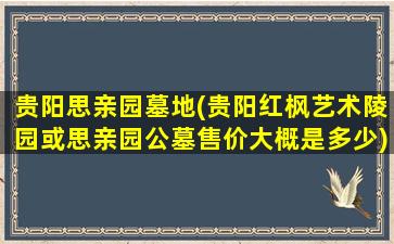 贵阳思亲园墓地(贵阳红枫艺术陵园或思亲园公墓售价大概是多少)