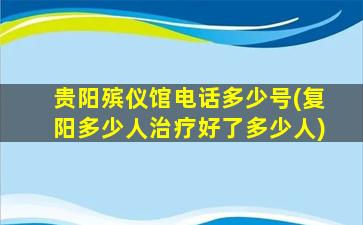 贵阳殡仪馆电话多少号(复阳多少人治疗好了多少人)