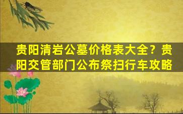 贵阳清岩公墓价格表大全？贵阳交管部门公布祭扫行车攻略