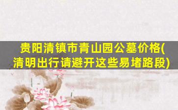 贵阳清镇市青山园公墓价格(清明出行请避开这些易堵路段)