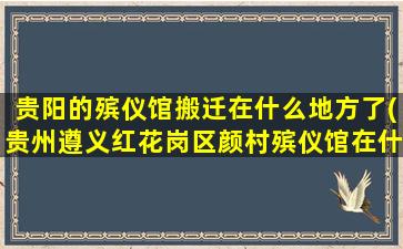 贵阳的殡仪馆搬迁在什么地方了(贵州遵义红花岗区颜村殡仪馆在什么街道)
