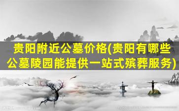 贵阳附近公墓价格(贵阳有哪些公墓陵园能提供一站式殡葬服务)