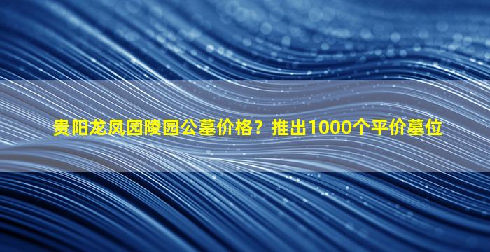 贵阳龙凤园陵园公墓价格？推出1000个平价墓位