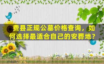 费县正规公墓价格查询，如何选择最适合自己的安葬地？