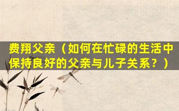 费翔父亲（如何在忙碌的生活中保持良好的父亲与儿子关系？）