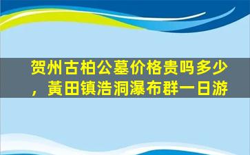 贺州古柏公墓价格贵吗多少，黃田镇浩洞瀑布群一日游
