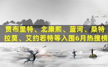 贾布里特、北康熙、蓝河、桑特拉莫、艾约若特等入围6月热搜榜