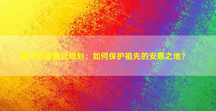 资中公墓搬迁规划：如何保护祖先的安息之地？