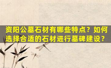 资阳公墓石材有哪些特点？如何选择合适的石材进行墓碑建设？