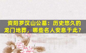 资阳罗汉山公墓：历史悠久的龙门地葬，哪些名人安息于此？