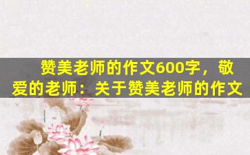 赞美老师的作文600字，敬爱的老师：关于赞美老师的作文