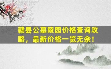 赣县公墓陵园价格查询攻略，最新价格一览无余！