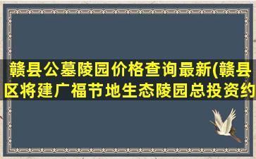 赣县公墓陵园价格查询最新(赣县区将建广福节地生态陵园总投资约4)