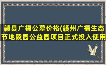 赣县广福公墓价格(赣州广福生态节地陵园公益园项目正式投入使用)