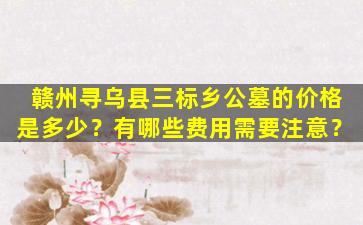 赣州寻乌县三标乡公墓的价格是多少？有哪些费用需要注意？